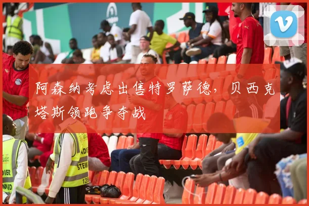阿森纳考虑出售特罗萨德，贝西克塔斯领跑争夺战