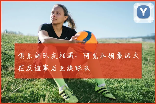 俱乐部队友相遇,阿克和胡桑诺夫在友谊赛后互换球衣