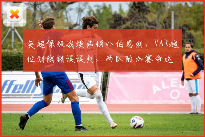 英超保级战埃弗顿vs伯恩利,VAR越位划线错误误判,两队附加赛命运从此不同