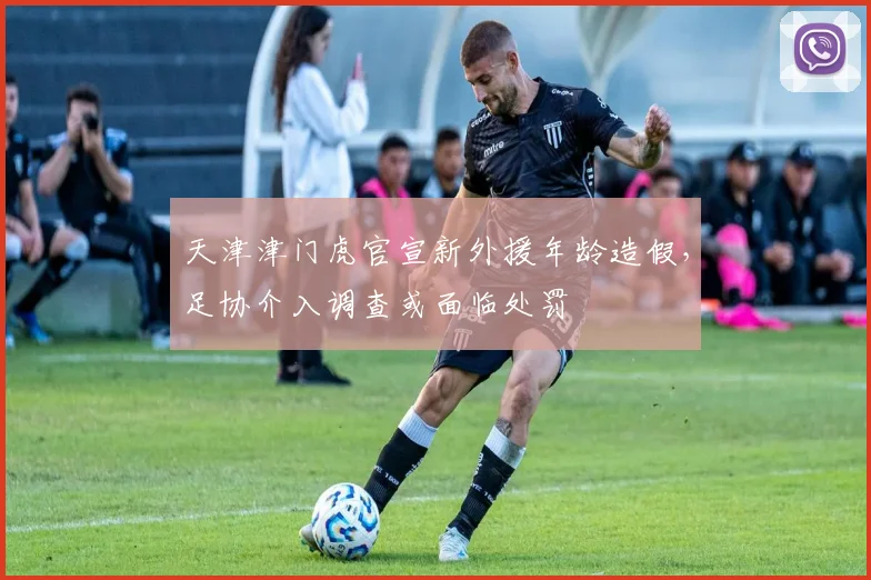 天津津门虎官宣新外援年龄造假,足协介入调查或面临处罚
