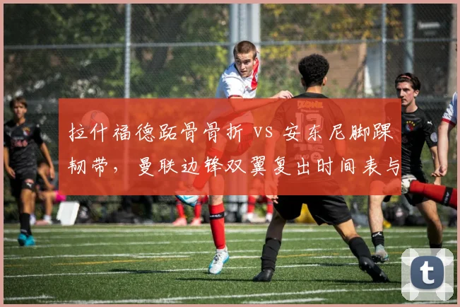 拉什福德跖骨骨折 vs 安东尼脚踝韧带,曼联边锋双翼复出时间表与战术调整
