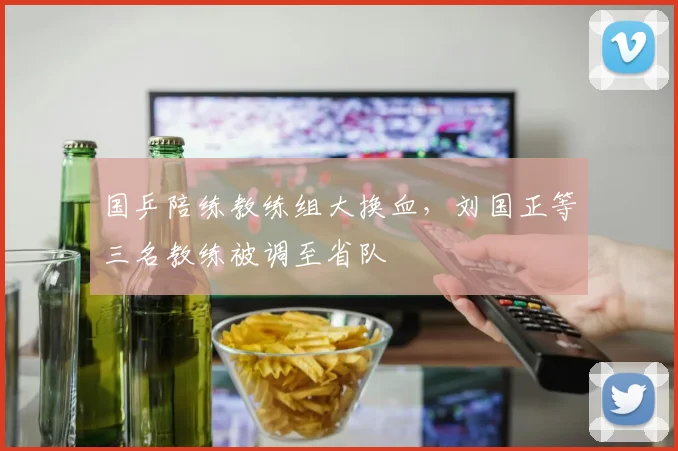 国乒陪练教练组大换血，刘国正等三名教练被调至省队