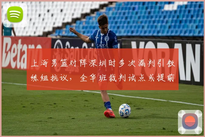 上海男篮对阵深圳时多次漏判引教练组抗议，全华班裁判试点或提前实施