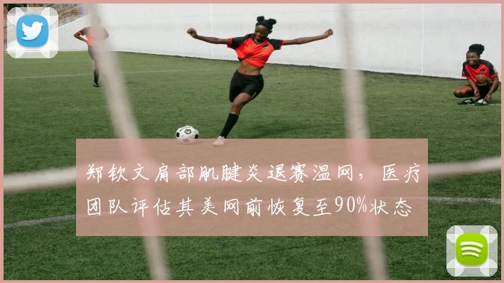 郑钦文肩部肌腱炎退赛温网,医疗团队评估其美网前恢复至90%状态