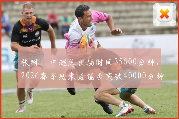 张琳芃中超总出场时间35600分钟，2026赛季结束后能否突破40000分钟大关？